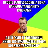 провів малу додому, а вона наччала тарабанити ключами а я їй "хулі ти тарабаниш ними, шо бухала десь вчора шо руки трясуться?"