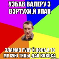 Уэбав Валеру з вэртухи,й упав Зламав руку й носа,а то му хую тикы дай кокоса