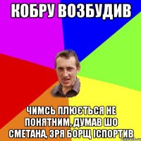 кобру возбудив чимсь плюється не понятним, думав шо сметана, зря борщ іспортив