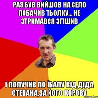 Раз був вийшов на село побачив тьолку... Не зтримався згішив І получив по їбалу від діда Степана,за його корову