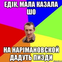 Едік, мала казала шо на нарімановской дадуть пизди