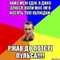 Каже мені Едік: Я дико злюся, коли моє ім'я носять тупі ублюдки. ржав до потєрі пульса!!!!