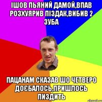 ішов пьяний дамой,впав розхуярив піздак,вибив 2 зуба пацанам сказав шо четверо доєбалось,пришлось пиздить