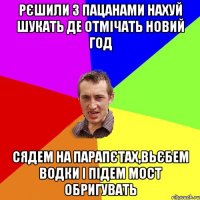 рєшили з пацанами нахуй шукать де отмічать новий год сядем на парапєтах,вьєбем водки і підем мост обригувать