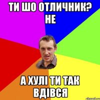 Ти шо отличник? Не А хулі ти так вдівся