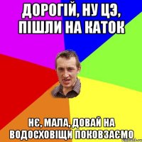 Дорогій, ну цэ, пішли на каток Нє, мала, довай на водосховіщи поковзаємо