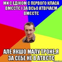 Ми с Едіком с первого класа вмєстє і за всьо атвічаєм вмєстє але якшо малу троне,я за себе не в атвєтє