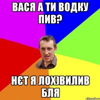 ВАСЯ А ТИ ВОДКУ ПИВ? НЄТ Я ЛОХ)ВИЛИВ БЛЯ