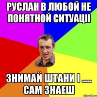 Руслан в любой не понятной ситуаціі знимай штани і ..... сам знаеш