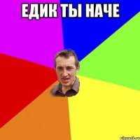 ЕДИК ТЫ НАЧЕ 