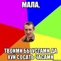 Мала, Твоими бы устами да хуй сосать часами