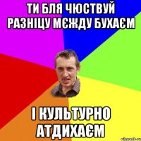 Ти бля чюствуй разніцу мєжду бухаєм і культурно атдихаєм