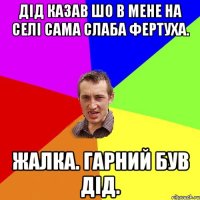 Дід казав шо в мене на селі сама слаба фертуха. Жалка. гарний був дід.