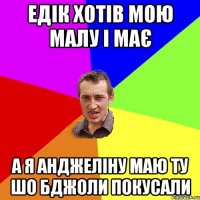 едік хотів мою малу і має а я анджеліну маю ту шо бджоли покусали