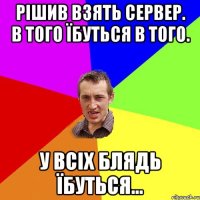 Рішив взять сервер. в того їбуться в того. У всіх блядь їбуться...