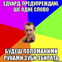 Едуард, предупреждаю, ше одне слово будеш поломаними руками зуби збирать