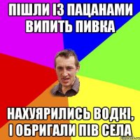 пішли із пацанами випить пивка нахуярились водкі, і обригали пів села