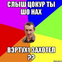 слыш цокур ты шо нах вэртух1 захотел ??