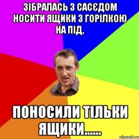 зібралась з сасєдом носити ящики з горілкою на під, поносили тільки ящики......