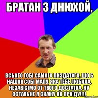 братан з днюхой, всього тобі самого пиздатого, шо б нашов собі малу, яка тебе любила, незавісімо от твого достатка, ну остальне я скажу як приїду!!!!