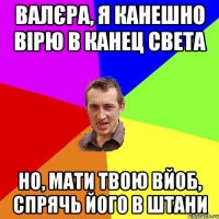 Валєра, я канешно вірю в канец света но, мати твою вйоб, спрячь його в штани