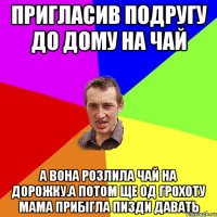 пригласив подругу до дому на чай а вона розлила чай на дорожку.а потом ще од грохоту мама прибігла пизди давать