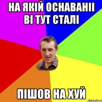 на якій оснаваніі ві тут сталі пішов на хуй