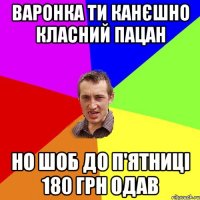 Варонка ти канєшно класний пацан Но шоб до п'ятниці 180 грн одав