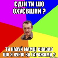 єдік ти шо охуєвший ? ти нахуй мамці сказав шо я курю за гаражами ?