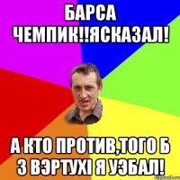 БАРСА ЧЕМПИК!!ЯСКАЗАЛ! А кто против,того б з вэртухі я уэбал!