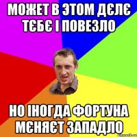 может в этом дєлє тєбє і повезло но іногда фортуна мєняєт западло