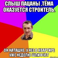 слыш пацаны ,тёма оказуется строитель. он наташке ,у нее в квартире уже неделю шлифует