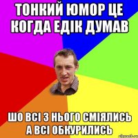 тонкий юмор це когда едік думав шо всі з нього сміялись а всі обкурились