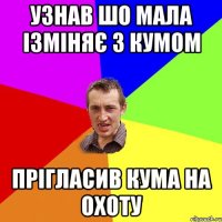 узнав шо мала ізміняє з кумом прігласив кума на охоту