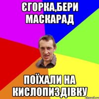 Єгорка,бери Маскарад Поїхали на Кислопиздівку