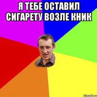 я тебе оставил сигарету возле кник 