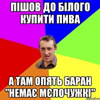 Пішов до білого купити пива А там опять Баран "немає мєлочужкі"