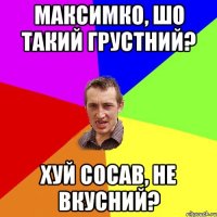 Максимко, шо такий грустний? хуй сосав, не вкусний?