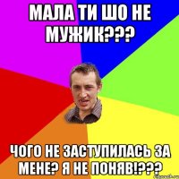 мала ти шо не мужик??? чого не заступилась за мене? я не поняв!???