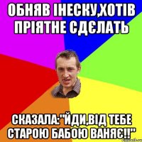 обняв Інеску,хотів пріятне сдєлать Сказала:"Йди,від тебе старою бабою ваняє!!"