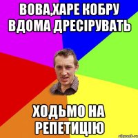 Вова,харе кобру вдома дресірувать ходьмо на репетицію