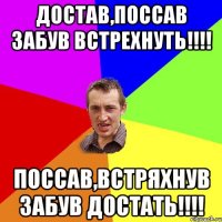 Достав,поссав забув встрехнуть!!!! Поссав,встряхнув забув достать!!!!