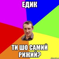 Едик ти шо самий рижий?