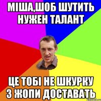 Міша,шоб шутить нужен талант це тобі не шкурку з жопи доставать