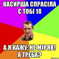 Касирша спрасіла є тобі 18 А я кажу: не міряв! А треба?