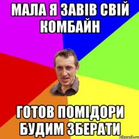 МАЛА Я ЗАВІВ СВІЙ КОМБАЙН ГОТОВ ПОМІДОРИ БУДИМ ЗБЕРАТИ