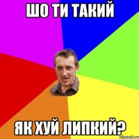 Шо ти такий Як хуй липкий?