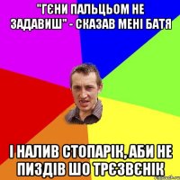 "Гєни пальцьом не задавиш" - сказав мені батя і налив стопарік, аби не пиздів шо трєзвєнік