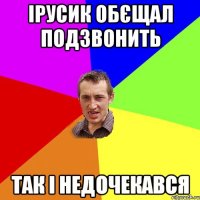 Ірусик обєщал подзвонить Так і недочекався