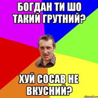 Богдан ти шо такий грутний? хуй сосав не вкусний?